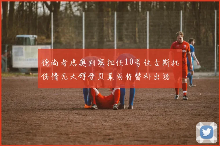 德尚考虑奥利塞担任10号位古斯托伤情无大碍登贝莱或将替补出场