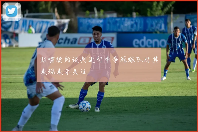 彭啸续约谈判进行中争冠球队对其表现表示关注