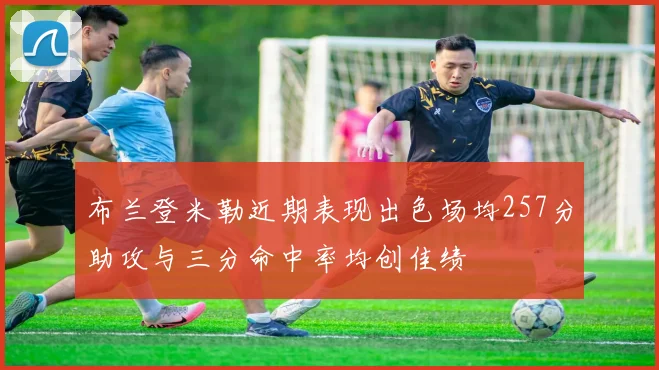 布兰登米勒近期表现出色场均257分助攻与三分命中率均创佳绩