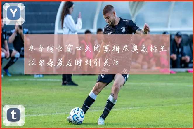 冬季转会窗口关闭塞梅尼奥成标王拉尔森最后时刻引关注