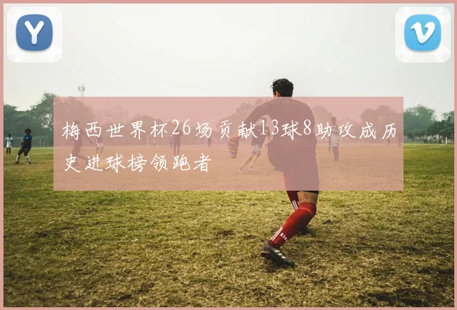 梅西世界杯26场贡献13球8助攻成历史进球榜领跑者