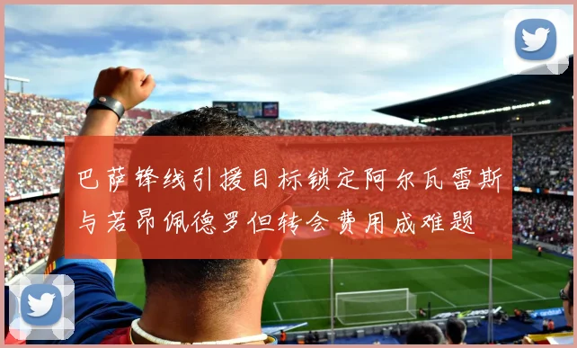 巴萨锋线引援目标锁定阿尔瓦雷斯与若昂佩德罗但转会费用成难题