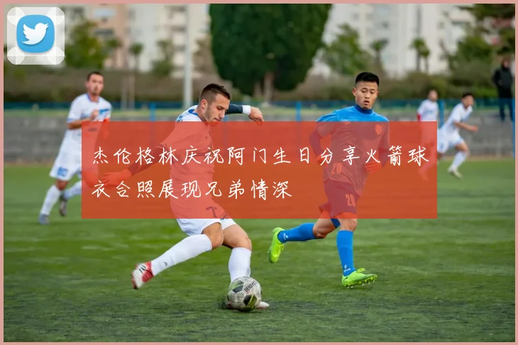 杰伦格林庆祝阿门生日分享火箭球衣合照展现兄弟情深