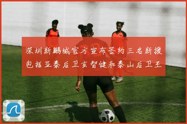 深圳新鹏城官方宣布签约三名新援包括亚泰后卫玄智健和泰山后卫王昱衡