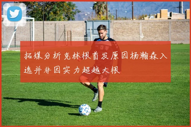 拓媒分析克林根首发原因杨瀚森入选并非因实力超越大根