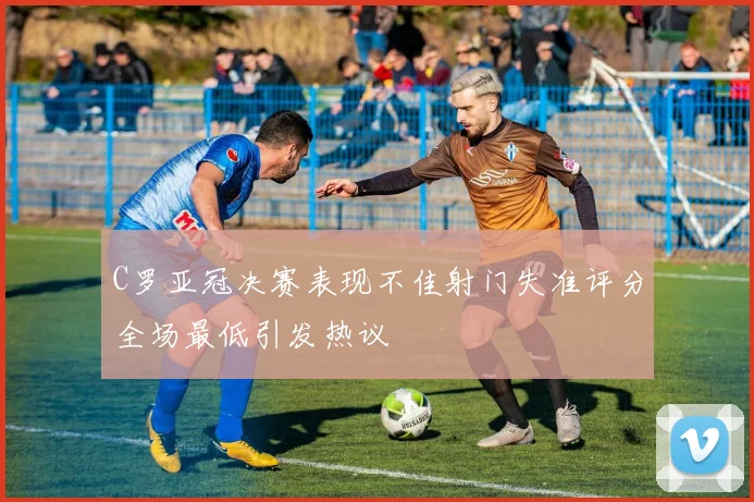 C罗亚冠决赛表现不佳射门失准评分全场最低引发热议