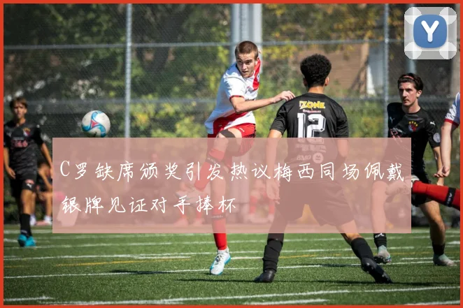 C罗缺席颁奖引发热议梅西同场佩戴银牌见证对手捧杯