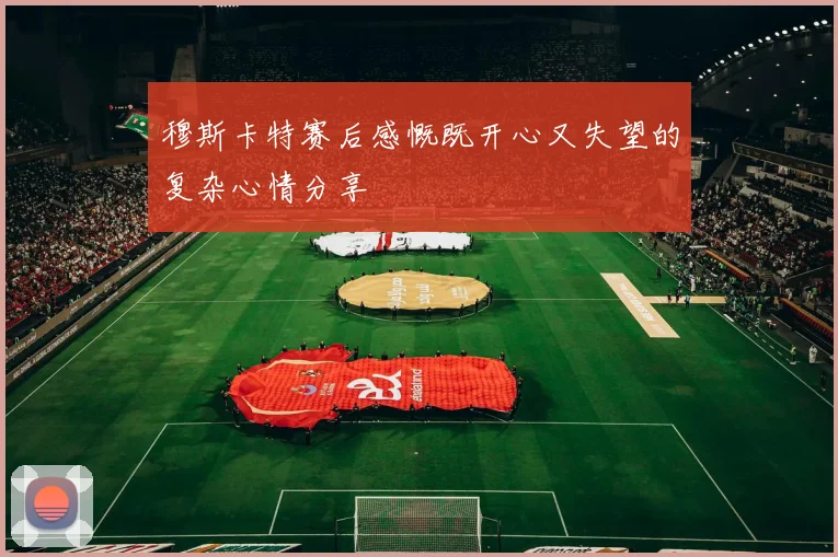 穆斯卡特赛后感慨既开心又失望的复杂心情分享