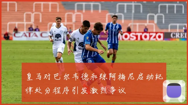 皇马对巴尔韦德和琼阿梅尼启动纪律处分程序引发激烈争议