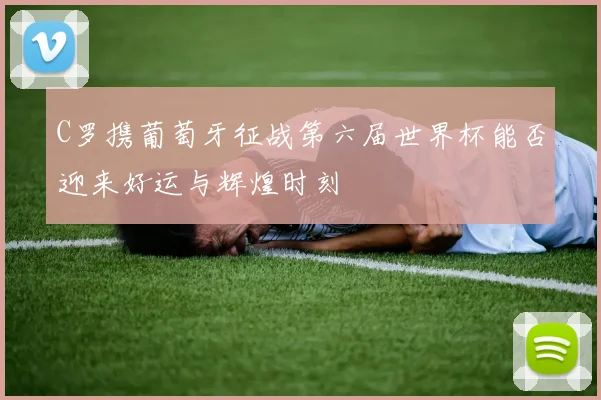 C罗携葡萄牙征战第六届世界杯能否迎来好运与辉煌时刻