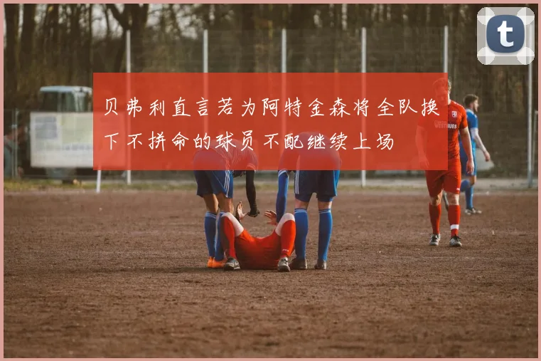 贝弗利直言若为阿特金森将全队换下不拼命的球员不配继续上场