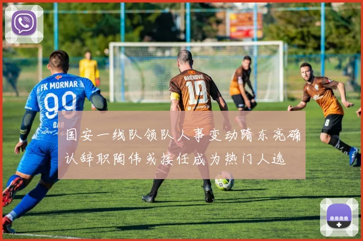 国安一线队领队人事变动隋东亮确认辞职陶伟或接任成为热门人选