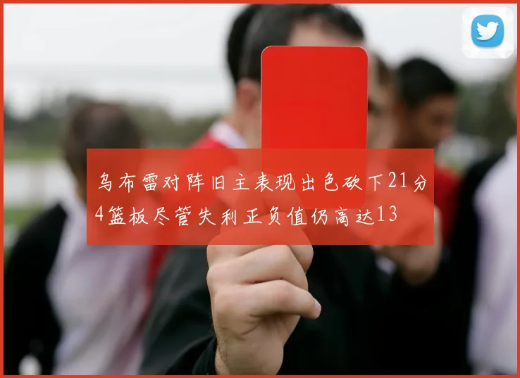 乌布雷对阵旧主表现出色砍下21分4篮板尽管失利正负值仍高达13