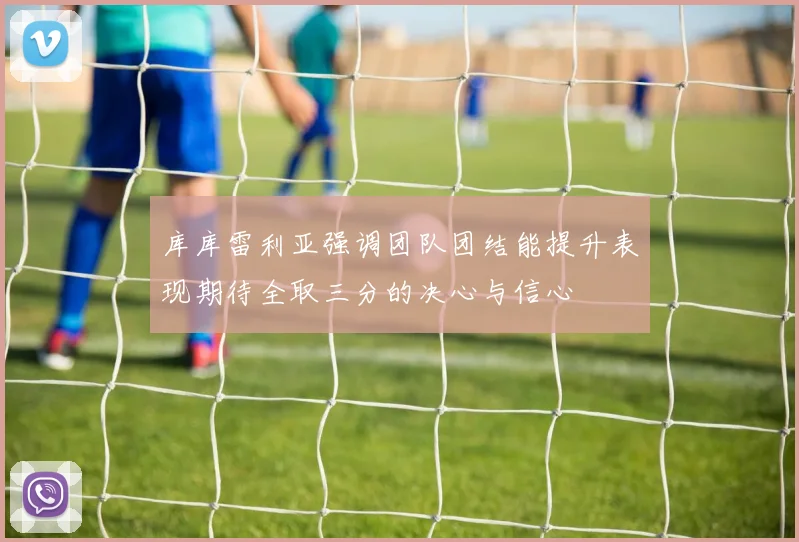 库库雷利亚强调团队团结能提升表现期待全取三分的决心与信心