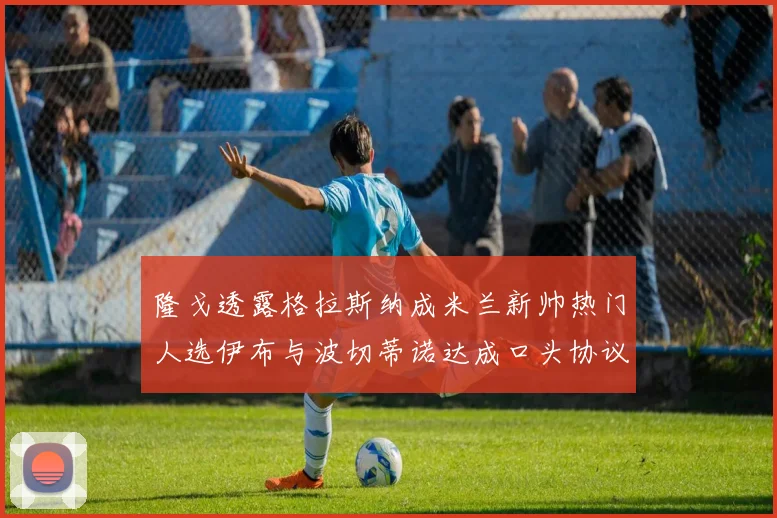 隆戈透露格拉斯纳成米兰新帅热门人选伊布与波切蒂诺达成口头协议