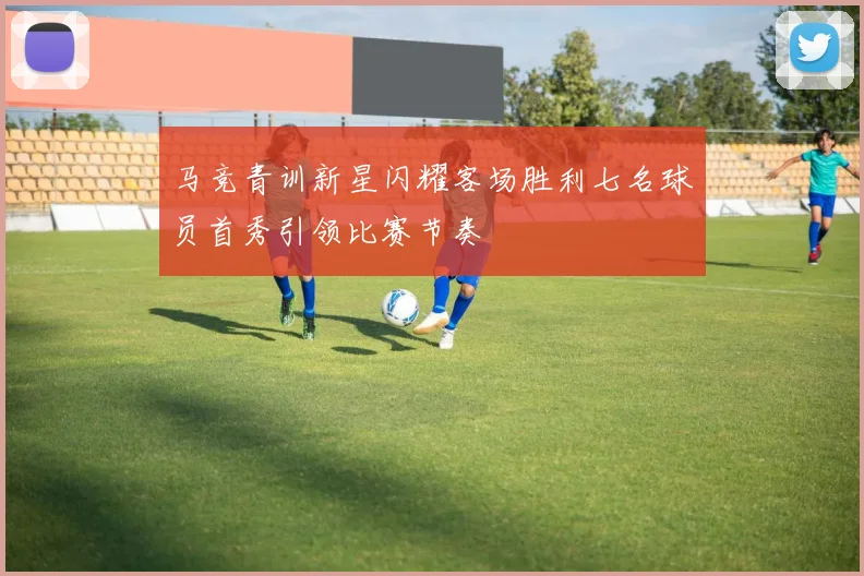 马竞青训新星闪耀客场胜利七名球员首秀引领比赛节奏