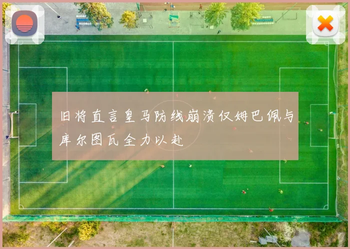 旧将直言皇马防线崩溃仅姆巴佩与库尔图瓦全力以赴