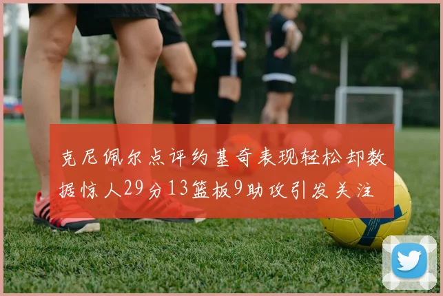 克尼佩尔点评约基奇表现轻松却数据惊人29分13篮板9助攻引发关注