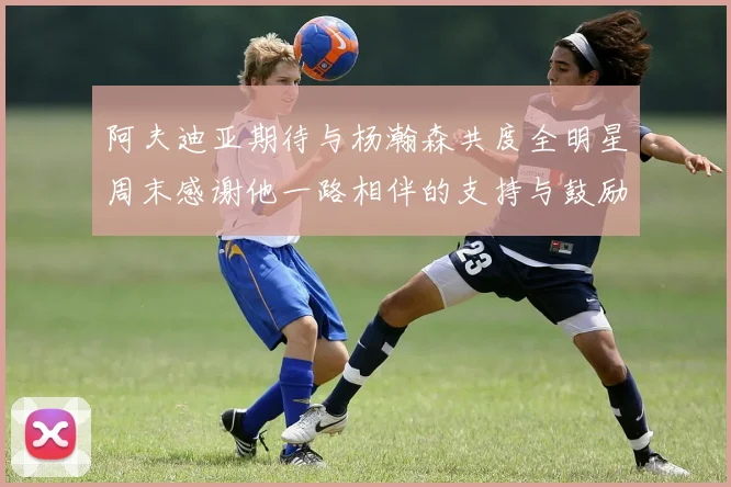 阿夫迪亚期待与杨瀚森共度全明星周末感谢他一路相伴的支持与鼓励