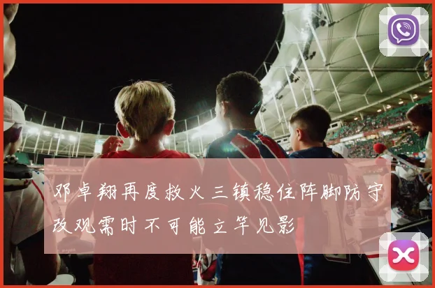 邓卓翔再度救火三镇稳住阵脚防守改观需时不可能立竿见影