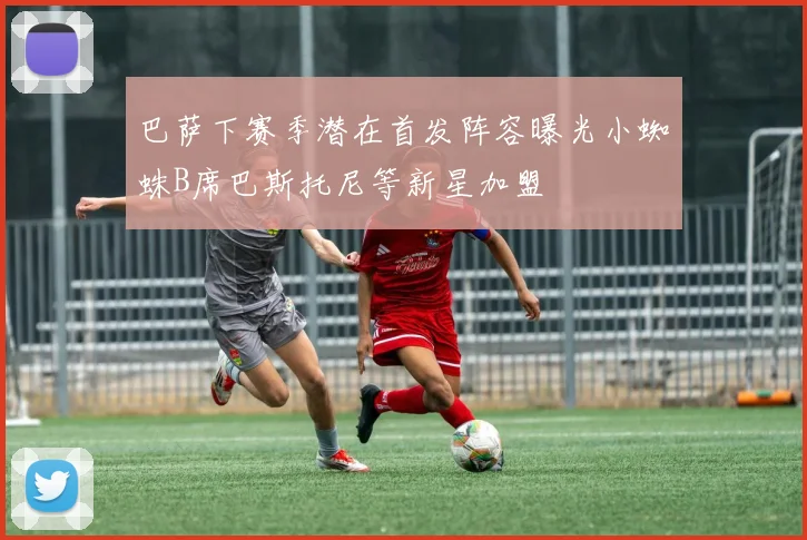 巴萨下赛季潜在首发阵容曝光小蜘蛛B席巴斯托尼等新星加盟